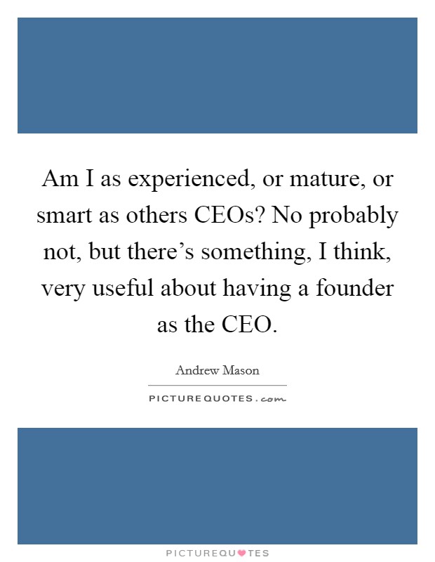 Am I as experienced, or mature, or smart as others CEOs? No probably not, but there's something, I think, very useful about having a founder as the CEO. Picture Quote #1