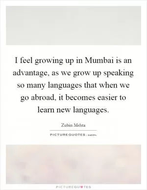 I feel growing up in Mumbai is an advantage, as we grow up speaking so many languages that when we go abroad, it becomes easier to learn new languages Picture Quote #1