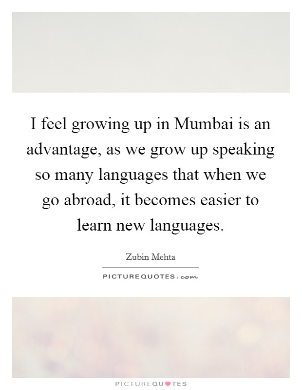 I feel growing up in Mumbai is an advantage, as we grow up speaking so many languages that when we go abroad, it becomes easier to learn new languages. Picture Quote #1