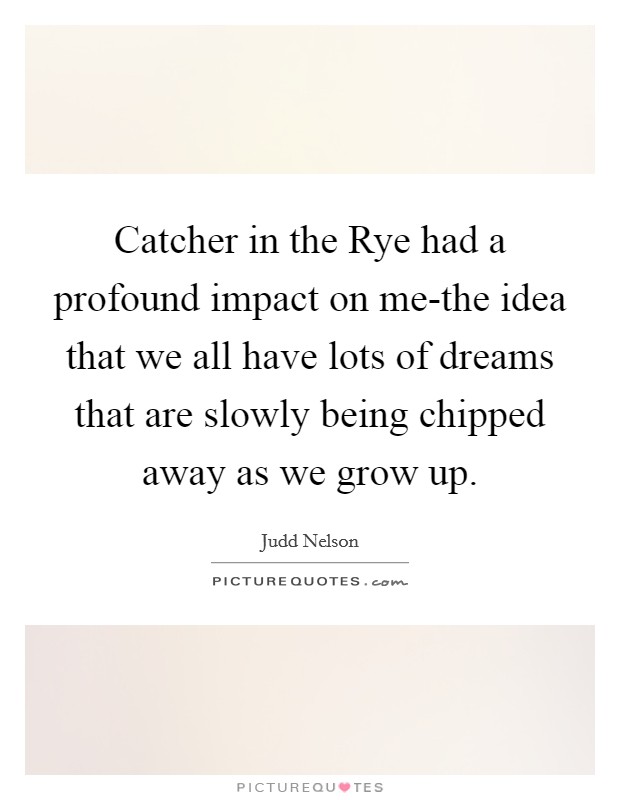 Catcher in the Rye had a profound impact on me-the idea that we all have lots of dreams that are slowly being chipped away as we grow up. Picture Quote #1
