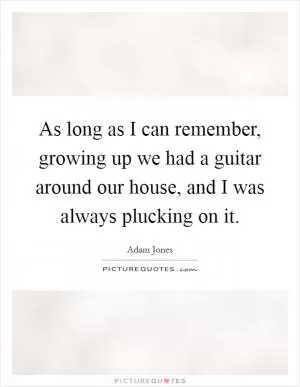 As long as I can remember, growing up we had a guitar around our house, and I was always plucking on it Picture Quote #1