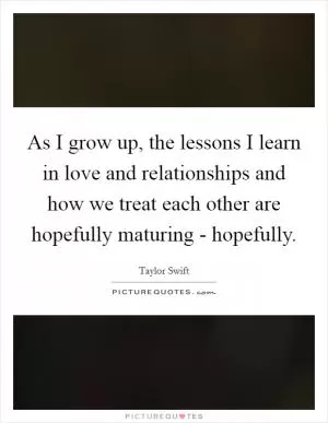 As I grow up, the lessons I learn in love and relationships and how we treat each other are hopefully maturing - hopefully Picture Quote #1