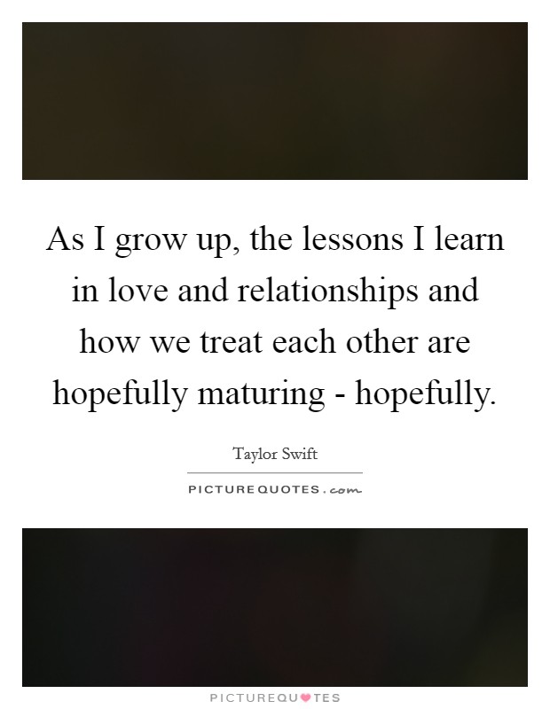 As I grow up, the lessons I learn in love and relationships and how we treat each other are hopefully maturing - hopefully. Picture Quote #1