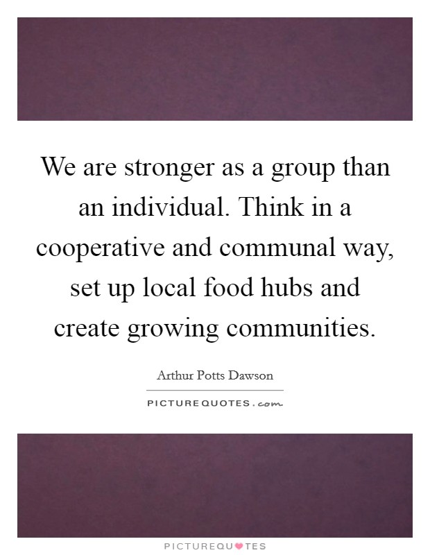 We are stronger as a group than an individual. Think in a cooperative and communal way, set up local food hubs and create growing communities. Picture Quote #1