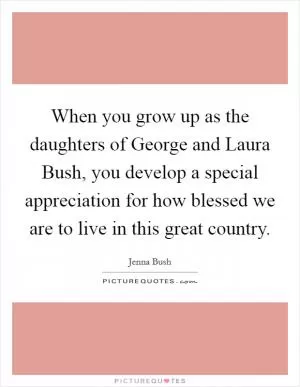 When you grow up as the daughters of George and Laura Bush, you develop a special appreciation for how blessed we are to live in this great country Picture Quote #1