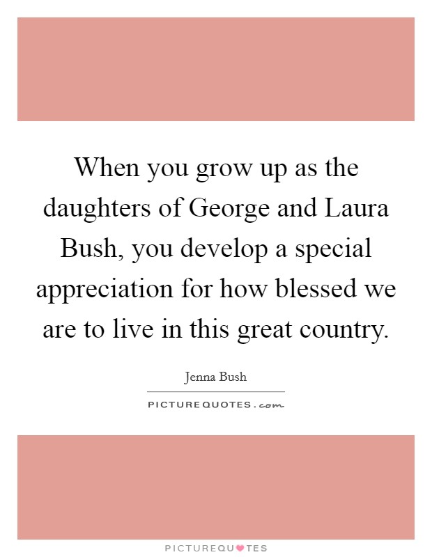 When you grow up as the daughters of George and Laura Bush, you develop a special appreciation for how blessed we are to live in this great country. Picture Quote #1