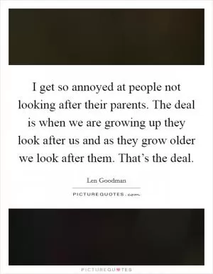 I get so annoyed at people not looking after their parents. The deal is when we are growing up they look after us and as they grow older we look after them. That’s the deal Picture Quote #1