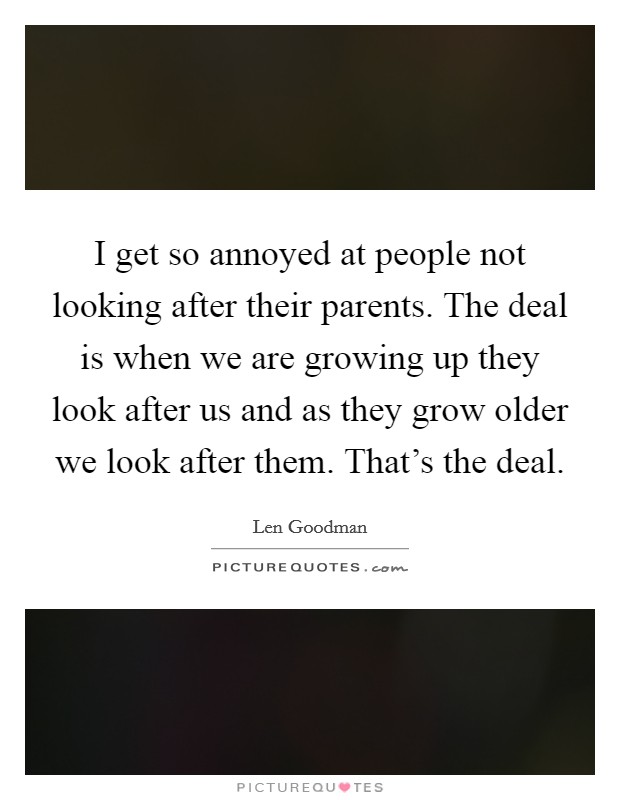 I get so annoyed at people not looking after their parents. The deal is when we are growing up they look after us and as they grow older we look after them. That's the deal. Picture Quote #1