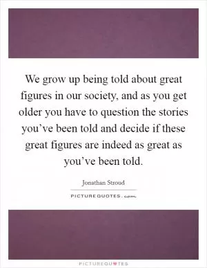 We grow up being told about great figures in our society, and as you get older you have to question the stories you’ve been told and decide if these great figures are indeed as great as you’ve been told Picture Quote #1