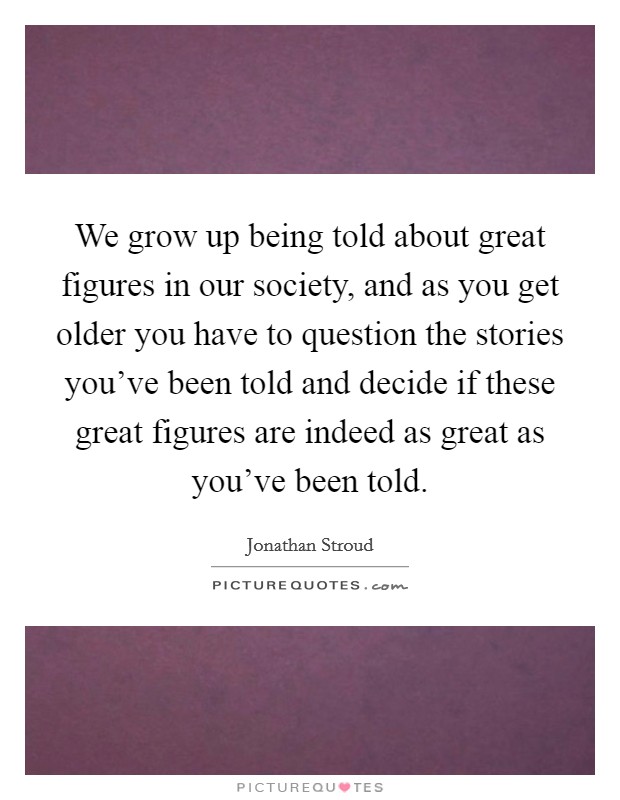 We grow up being told about great figures in our society, and as you get older you have to question the stories you've been told and decide if these great figures are indeed as great as you've been told. Picture Quote #1