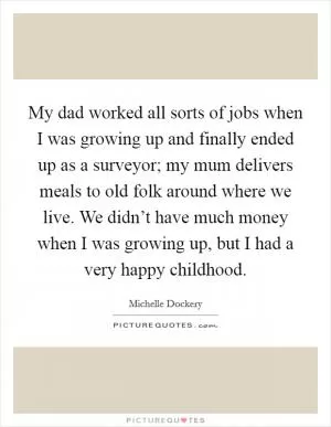 My dad worked all sorts of jobs when I was growing up and finally ended up as a surveyor; my mum delivers meals to old folk around where we live. We didn’t have much money when I was growing up, but I had a very happy childhood Picture Quote #1