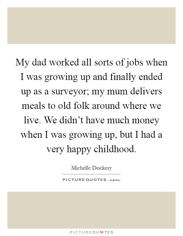My dad worked all sorts of jobs when I was growing up and finally ended up as a surveyor; my mum delivers meals to old folk around where we live. We didn't have much money when I was growing up, but I had a very happy childhood. Picture Quote #1