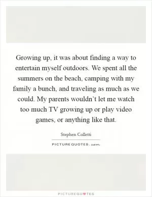 Growing up, it was about finding a way to entertain myself outdoors. We spent all the summers on the beach, camping with my family a bunch, and traveling as much as we could. My parents wouldn’t let me watch too much TV growing up or play video games, or anything like that Picture Quote #1