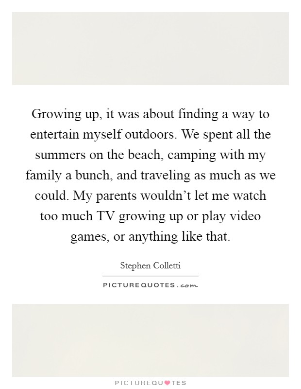 Growing up, it was about finding a way to entertain myself outdoors. We spent all the summers on the beach, camping with my family a bunch, and traveling as much as we could. My parents wouldn't let me watch too much TV growing up or play video games, or anything like that. Picture Quote #1