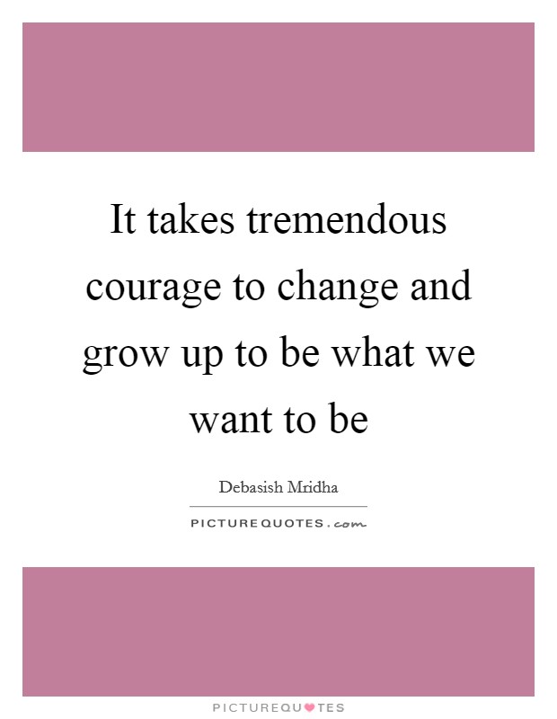 It takes tremendous courage to change and grow up to be what we want to be Picture Quote #1