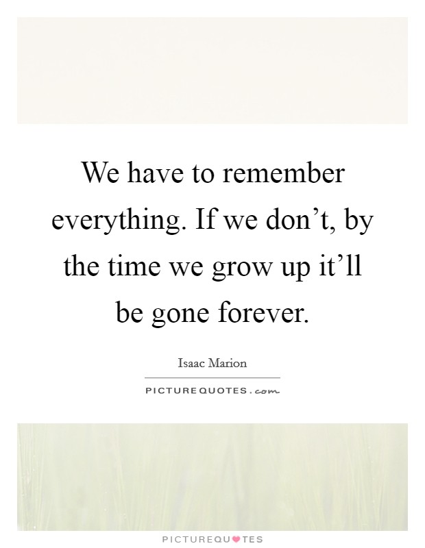 We have to remember everything. If we don't, by the time we grow up it'll be gone forever. Picture Quote #1