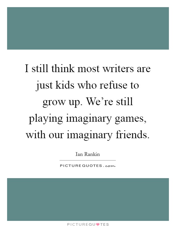I still think most writers are just kids who refuse to grow up. We're still playing imaginary games, with our imaginary friends. Picture Quote #1