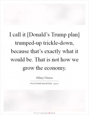 I call it [Donald’s Trump plan] trumped-up trickle-down, because that’s exactly what it would be. That is not how we grow the economy Picture Quote #1