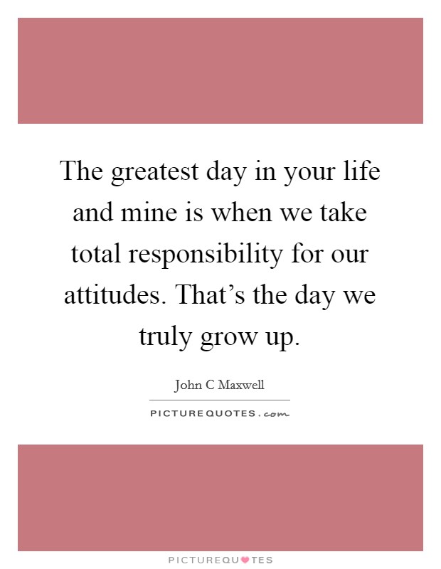 The greatest day in your life and mine is when we take total responsibility for our attitudes. That's the day we truly grow up. Picture Quote #1