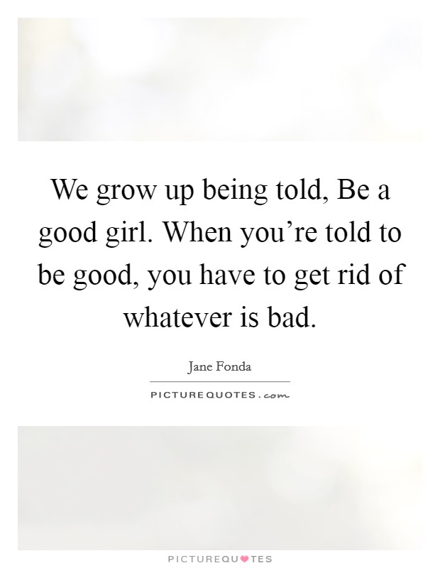 We grow up being told, Be a good girl. When you're told to be good, you have to get rid of whatever is bad. Picture Quote #1