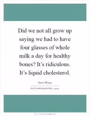Did we not all grow up saying we had to have four glasses of whole milk a day for healthy bones? It’s ridiculous. It’s liquid cholesterol Picture Quote #1