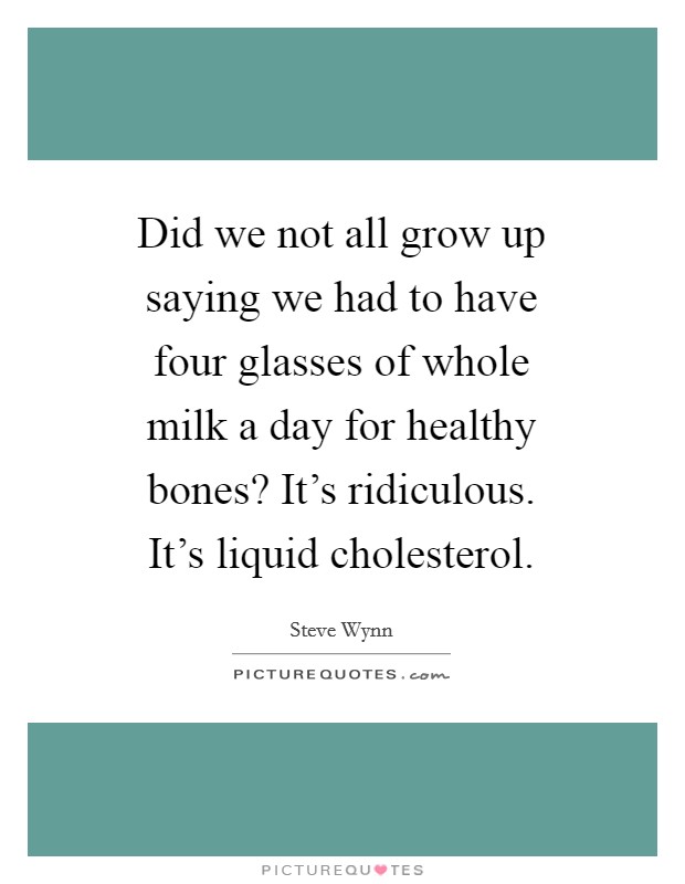 Did we not all grow up saying we had to have four glasses of whole milk a day for healthy bones? It's ridiculous. It's liquid cholesterol. Picture Quote #1