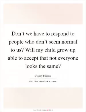 Don’t we have to respond to people who don’t seem normal to us? Will my child grow up able to accept that not everyone looks the same? Picture Quote #1