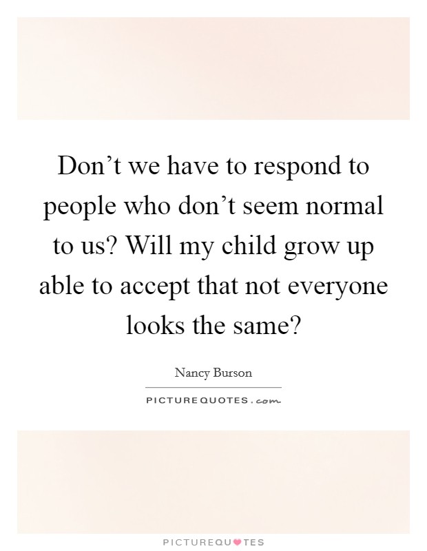 Don't we have to respond to people who don't seem normal to us? Will my child grow up able to accept that not everyone looks the same? Picture Quote #1