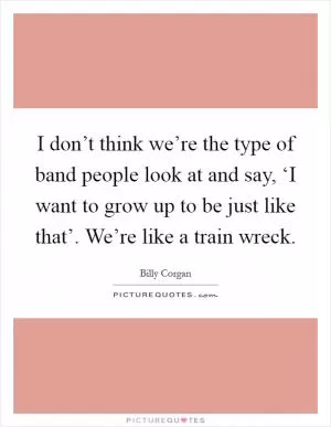 I don’t think we’re the type of band people look at and say, ‘I want to grow up to be just like that’. We’re like a train wreck Picture Quote #1
