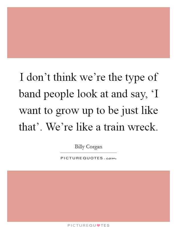 I don't think we're the type of band people look at and say, ‘I want to grow up to be just like that'. We're like a train wreck. Picture Quote #1