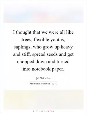 I thought that we were all like trees, flexible youths, saplings, who grow up heavy and stiff, spread seeds and get chopped down and turned into notebook paper Picture Quote #1