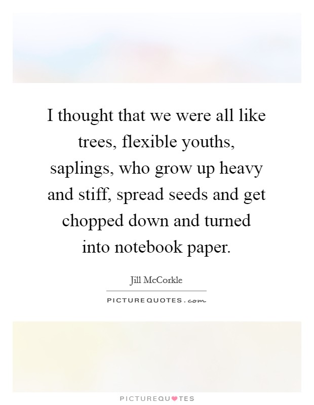 I thought that we were all like trees, flexible youths, saplings, who grow up heavy and stiff, spread seeds and get chopped down and turned into notebook paper. Picture Quote #1