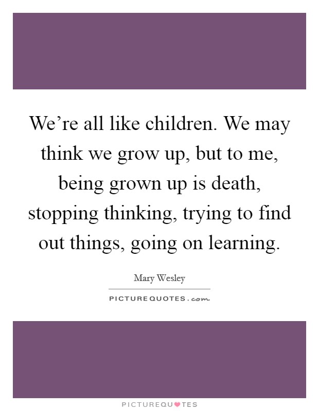 We're all like children. We may think we grow up, but to me, being grown up is death, stopping thinking, trying to find out things, going on learning. Picture Quote #1