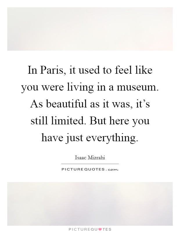 In Paris, it used to feel like you were living in a museum. As beautiful as it was, it's still limited. But here you have just everything. Picture Quote #1