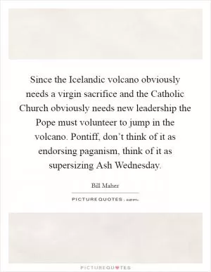 Since the Icelandic volcano obviously needs a virgin sacrifice and the Catholic Church obviously needs new leadership the Pope must volunteer to jump in the volcano. Pontiff, don’t think of it as endorsing paganism, think of it as supersizing Ash Wednesday Picture Quote #1