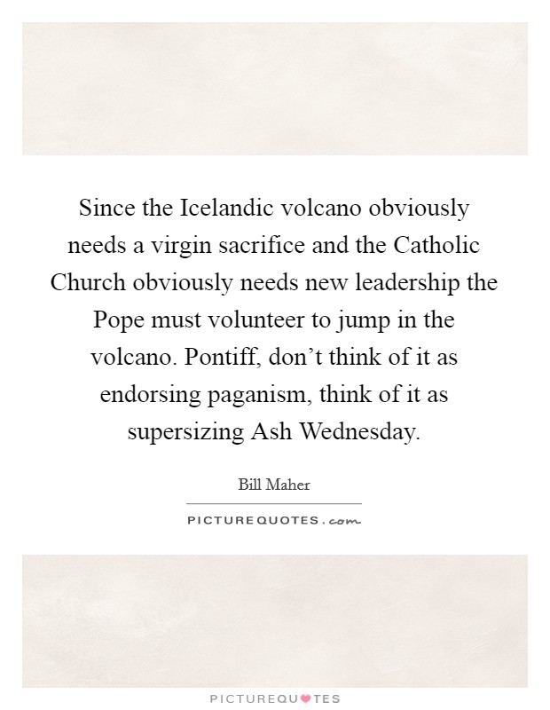Since the Icelandic volcano obviously needs a virgin sacrifice and the Catholic Church obviously needs new leadership the Pope must volunteer to jump in the volcano. Pontiff, don't think of it as endorsing paganism, think of it as supersizing Ash Wednesday. Picture Quote #1