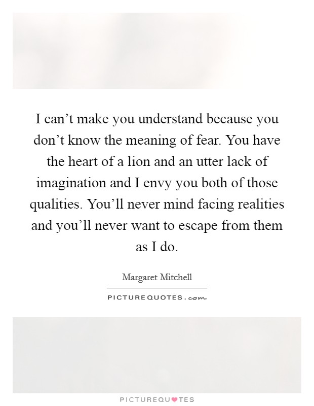 I can't make you understand because you don't know the meaning of fear. You have the heart of a lion and an utter lack of imagination and I envy you both of those qualities. You'll never mind facing realities and you'll never want to escape from them as I do. Picture Quote #1