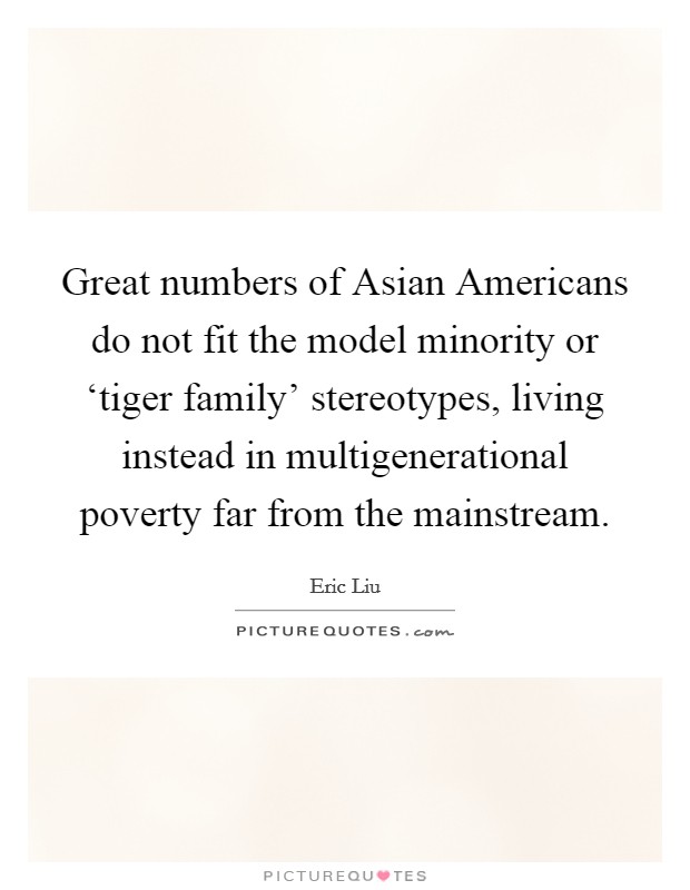 Great numbers of Asian Americans do not fit the model minority or ‘tiger family' stereotypes, living instead in multigenerational poverty far from the mainstream. Picture Quote #1