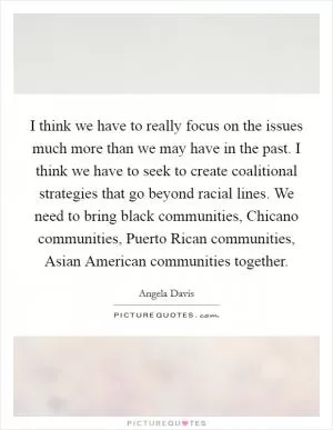 I think we have to really focus on the issues much more than we may have in the past. I think we have to seek to create coalitional strategies that go beyond racial lines. We need to bring black communities, Chicano communities, Puerto Rican communities, Asian American communities together Picture Quote #1