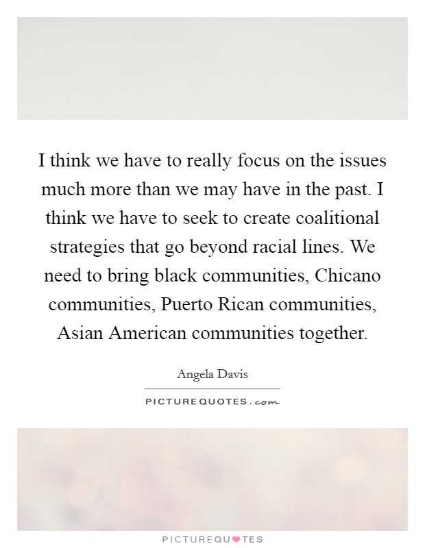 I think we have to really focus on the issues much more than we may have in the past. I think we have to seek to create coalitional strategies that go beyond racial lines. We need to bring black communities, Chicano communities, Puerto Rican communities, Asian American communities together. Picture Quote #1