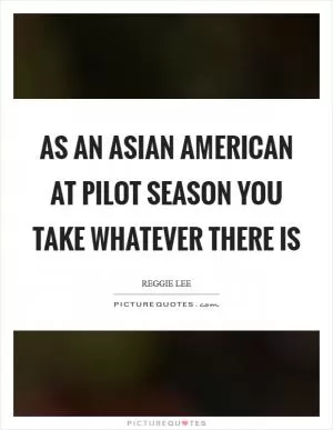 As an Asian American at pilot season you take whatever there is Picture Quote #1