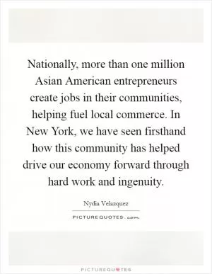 Nationally, more than one million Asian American entrepreneurs create jobs in their communities, helping fuel local commerce. In New York, we have seen firsthand how this community has helped drive our economy forward through hard work and ingenuity Picture Quote #1