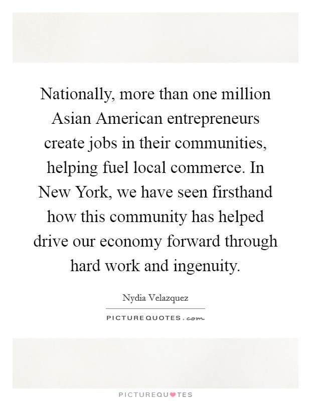 Nationally, more than one million Asian American entrepreneurs create jobs in their communities, helping fuel local commerce. In New York, we have seen firsthand how this community has helped drive our economy forward through hard work and ingenuity. Picture Quote #1