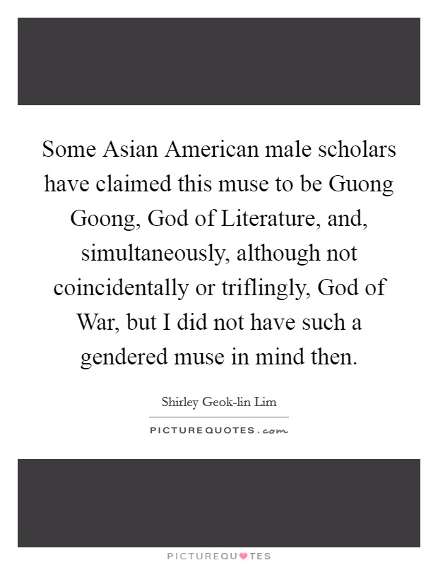 Some Asian American male scholars have claimed this muse to be Guong Goong, God of Literature, and, simultaneously, although not coincidentally or triflingly, God of War, but I did not have such a gendered muse in mind then. Picture Quote #1