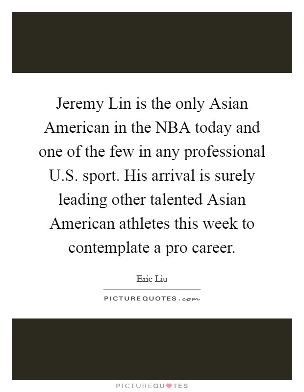Jeremy Lin is the only Asian American in the NBA today and one of the few in any professional U.S. sport. His arrival is surely leading other talented Asian American athletes this week to contemplate a pro career. Picture Quote #1