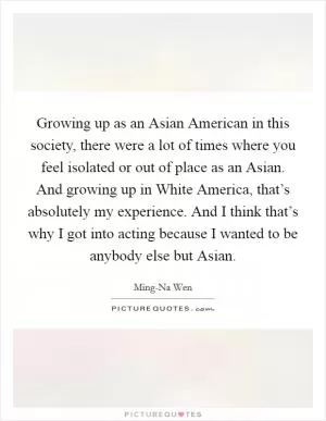 Growing up as an Asian American in this society, there were a lot of times where you feel isolated or out of place as an Asian. And growing up in White America, that’s absolutely my experience. And I think that’s why I got into acting because I wanted to be anybody else but Asian Picture Quote #1