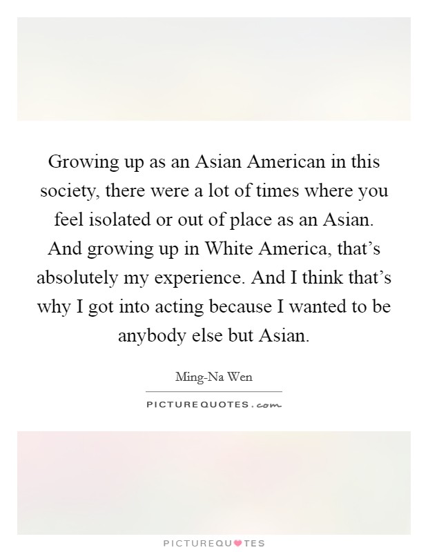 Growing up as an Asian American in this society, there were a lot of times where you feel isolated or out of place as an Asian. And growing up in White America, that's absolutely my experience. And I think that's why I got into acting because I wanted to be anybody else but Asian. Picture Quote #1
