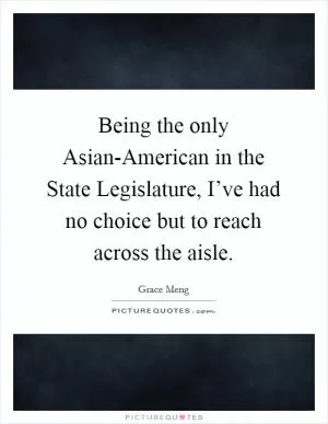 Being the only Asian-American in the State Legislature, I’ve had no choice but to reach across the aisle Picture Quote #1