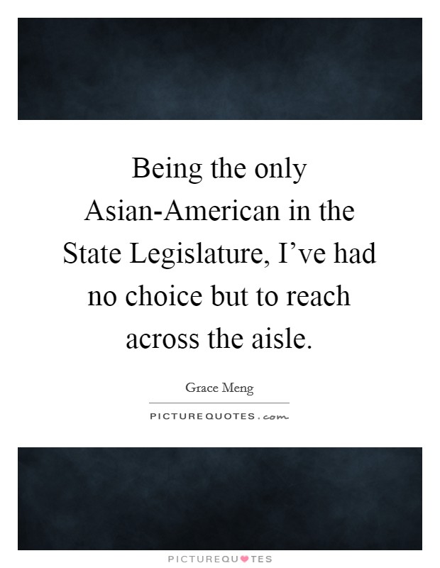 Being the only Asian-American in the State Legislature, I've had no choice but to reach across the aisle. Picture Quote #1