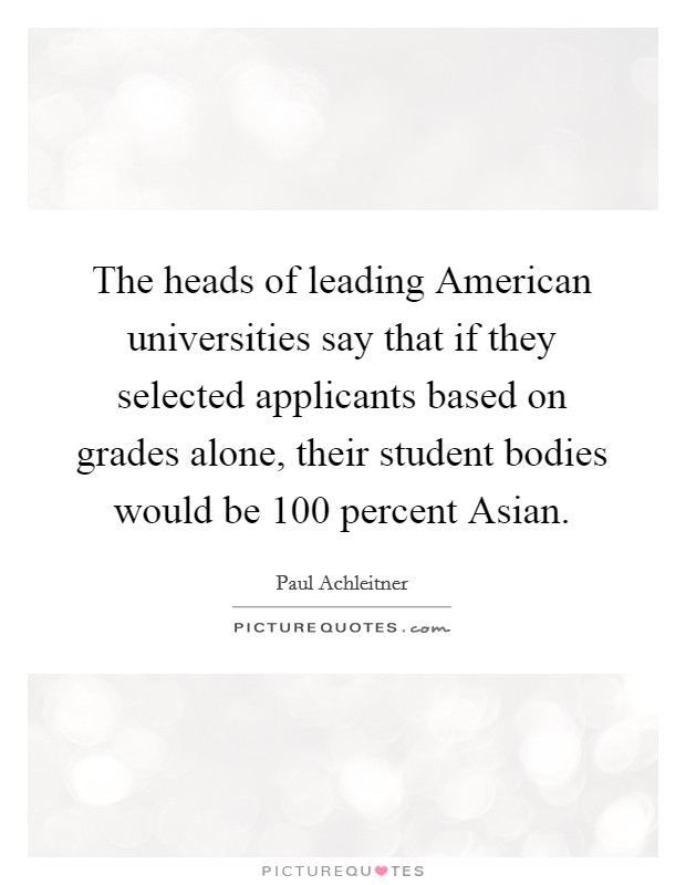 The heads of leading American universities say that if they selected applicants based on grades alone, their student bodies would be 100 percent Asian. Picture Quote #1